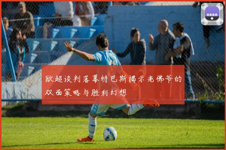 欧超谈判落幕特巴斯揭示老佛爷的双面策略与胜利幻想