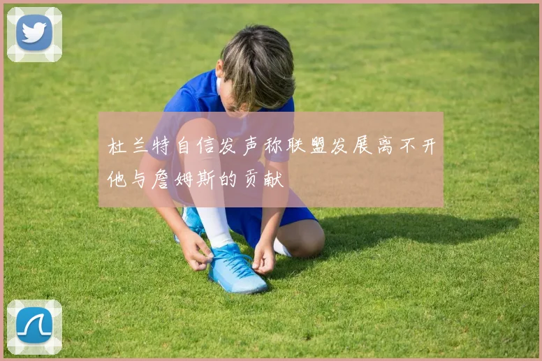 杜兰特自信发声称联盟发展离不开他与詹姆斯的贡献