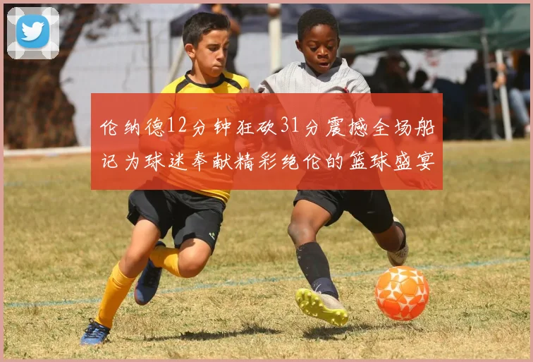 伦纳德12分钟狂砍31分震撼全场船记为球迷奉献精彩绝伦的篮球盛宴