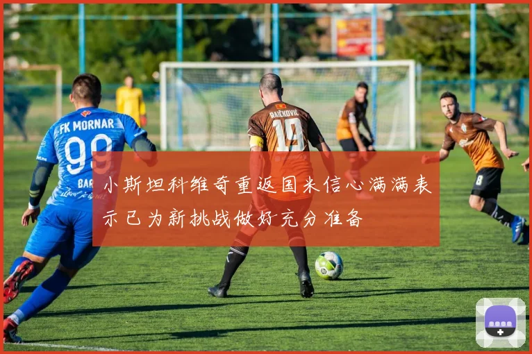 小斯坦科维奇重返国米信心满满表示已为新挑战做好充分准备
