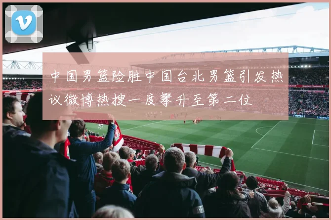 中国男篮险胜中国台北男篮引发热议微博热搜一度攀升至第二位