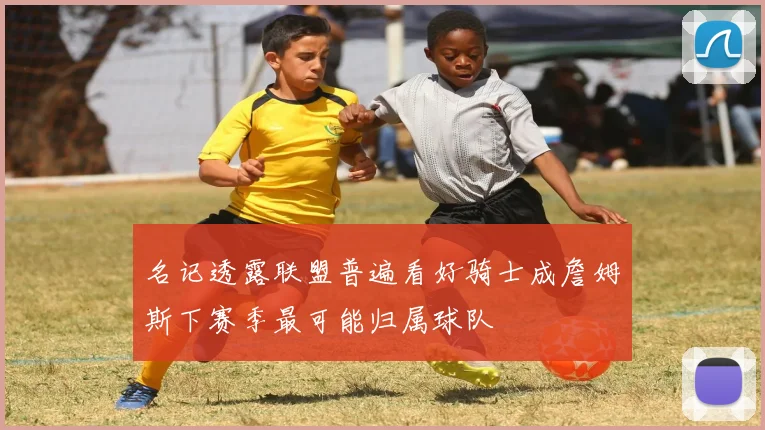 名记透露联盟普遍看好骑士成詹姆斯下赛季最可能归属球队