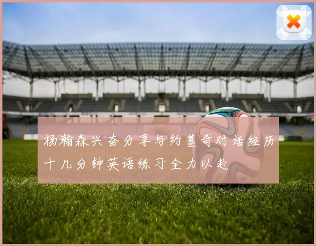 杨瀚森兴奋分享与约基奇对话经历十几分钟英语练习全力以赴