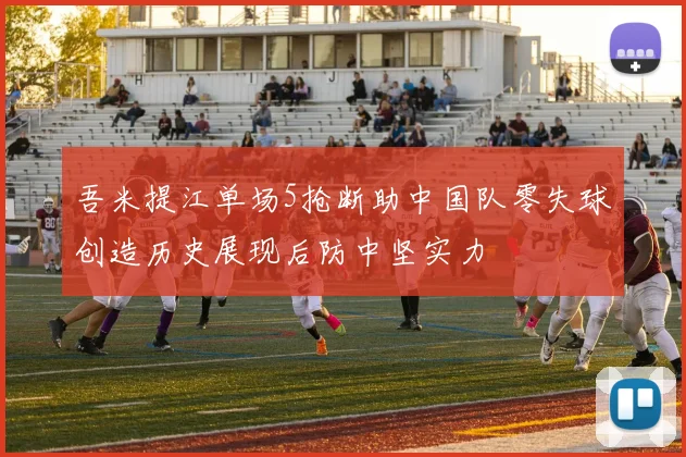 吾米提江单场5抢断助中国队零失球创造历史展现后防中坚实力