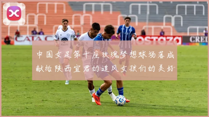 中国女足第十座玫瑰梦想球场落成献给陕西宜君的追风女孩们的美好祝福