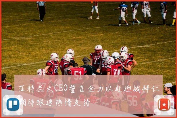 亚特兰大CEO誓言全力以赴迎战拜仁期待球迷热情支持