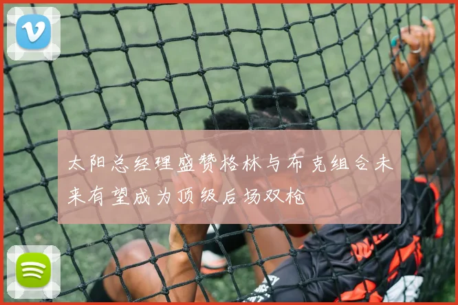 太阳总经理盛赞格林与布克组合未来有望成为顶级后场双枪