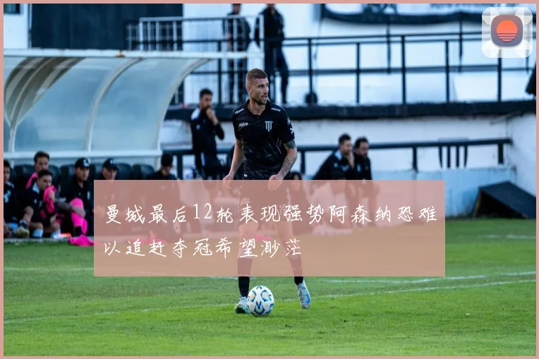 曼城最后12轮表现强势阿森纳恐难以追赶夺冠希望渺茫