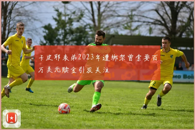 卡皮耶表弟2023年遭绑架曾索要百万美元赎金引发关注
