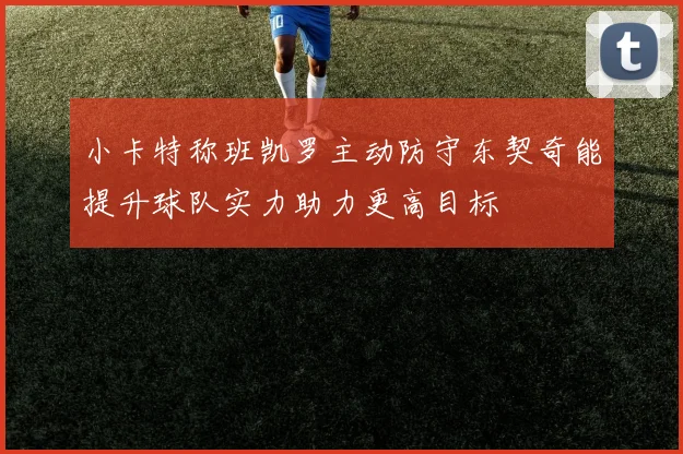 小卡特称班凯罗主动防守东契奇能提升球队实力助力更高目标