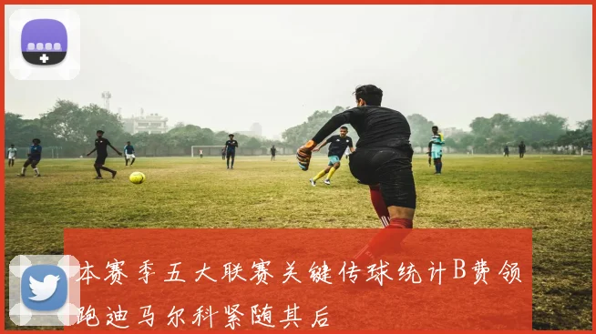 本赛季五大联赛关键传球统计B费领跑迪马尔科紧随其后