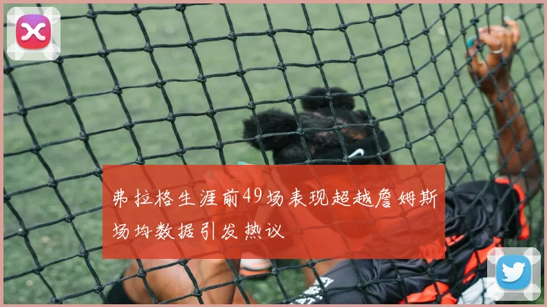 弗拉格生涯前49场表现超越詹姆斯场均数据引发热议