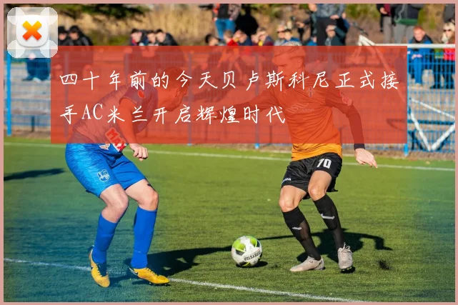 四十年前的今天贝卢斯科尼正式接手AC米兰开启辉煌时代