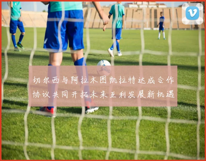 切尔西与阿拉木图凯拉特达成合作协议共同开拓未来互利发展新机遇