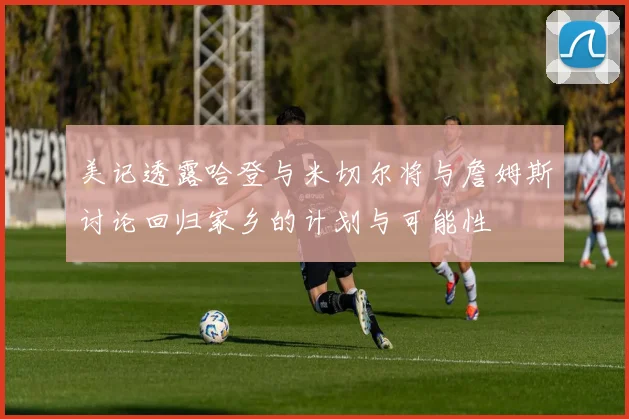 美记透露哈登与米切尔将与詹姆斯讨论回归家乡的计划与可能性