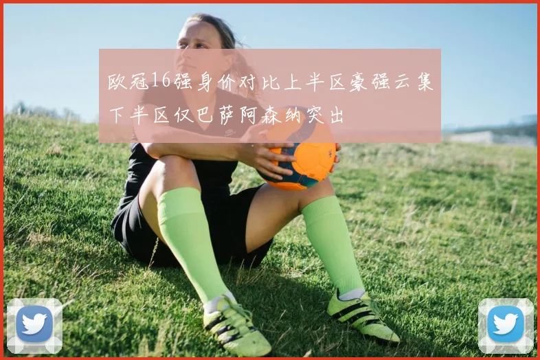 欧冠16强身价对比上半区豪强云集下半区仅巴萨阿森纳突出