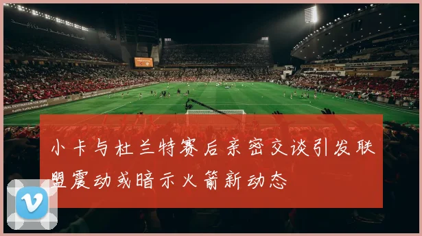 小卡与杜兰特赛后亲密交谈引发联盟震动或暗示火箭新动态