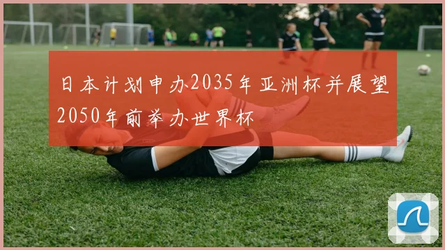 日本计划申办2035年亚洲杯并展望2050年前举办世界杯
