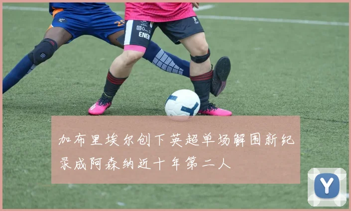 加布里埃尔创下英超单场解围新纪录成阿森纳近十年第二人