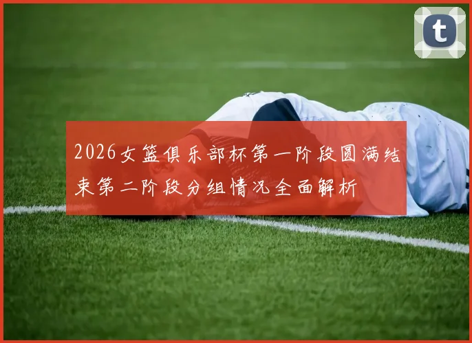 2026女篮俱乐部杯第一阶段圆满结束第二阶段分组情况全面解析