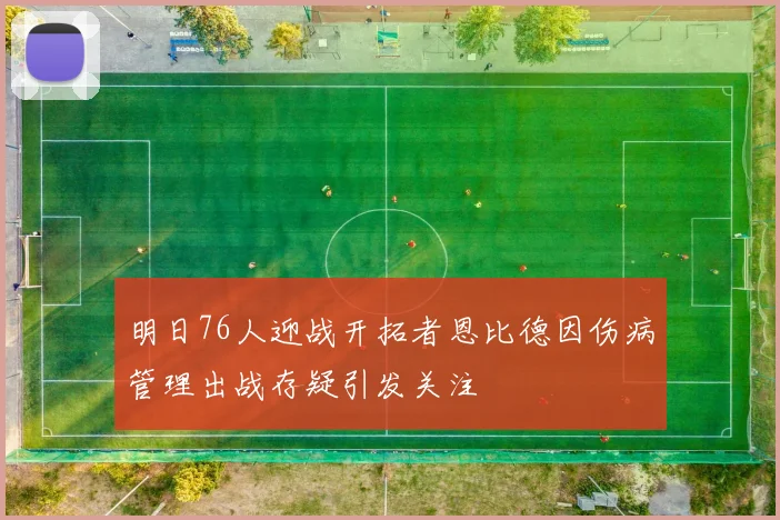 明日76人迎战开拓者恩比德因伤病管理出战存疑引发关注